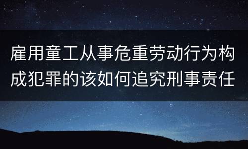 雇用童工从事危重劳动行为构成犯罪的该如何追究刑事责任