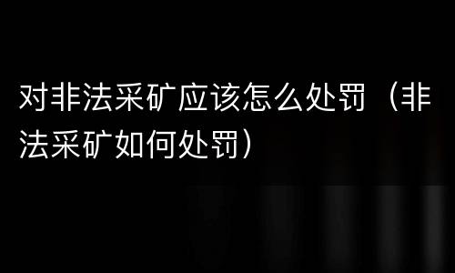 对非法采矿应该怎么处罚（非法采矿如何处罚）