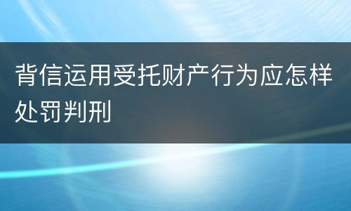 背信运用受托财产行为应怎样处罚判刑