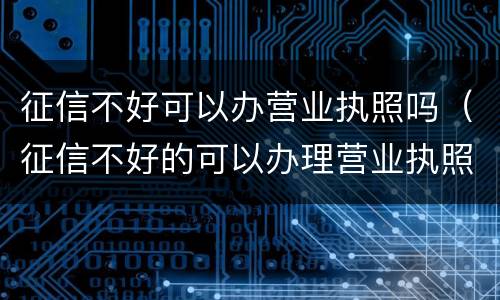 征信不好可以办营业执照吗（征信不好的可以办理营业执照吗）