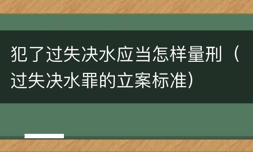 犯了过失决水应当怎样量刑（过失决水罪的立案标准）