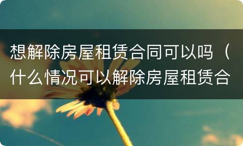 想解除房屋租赁合同可以吗（什么情况可以解除房屋租赁合同）