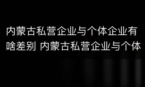 内蒙古私营企业与个体企业有啥差别 内蒙古私营企业与个体企业有啥差别吗