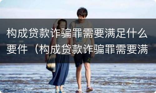 构成贷款诈骗罪需要满足什么要件（构成贷款诈骗罪需要满足什么要件要求）