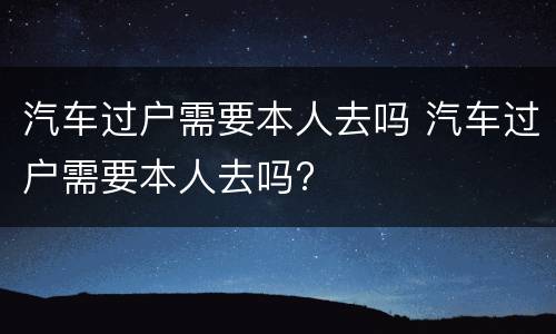 汽车过户需要本人去吗 汽车过户需要本人去吗?
