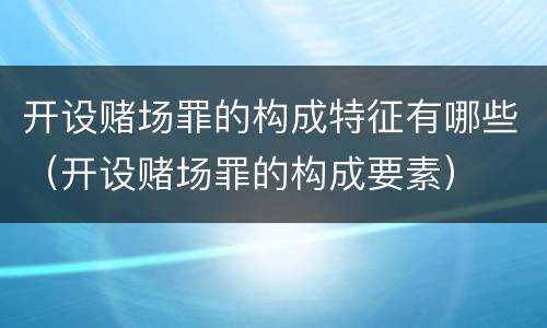 开设赌场罪的构成特征有哪些（开设赌场罪的构成要素）
