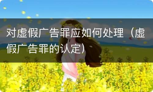 对虚假广告罪应如何处理（虚假广告罪的认定）