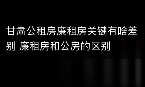 甘肃公租房廉租房关键有啥差别 廉租房和公房的区别