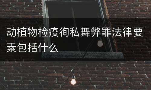 动植物检疫徇私舞弊罪法律要素包括什么