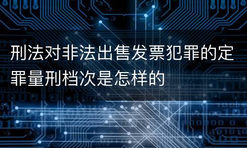 刑法对非法出售发票犯罪的定罪量刑档次是怎样的