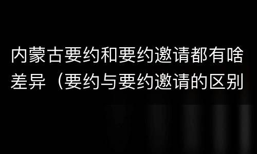 内蒙古要约和要约邀请都有啥差异（要约与要约邀请的区别和联系）