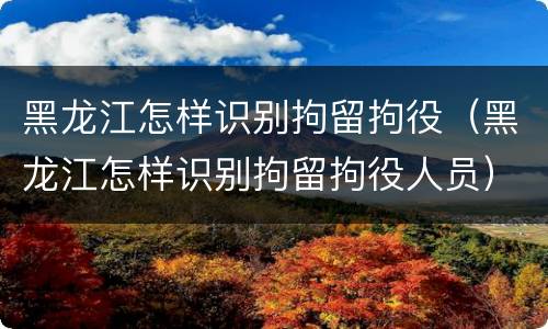 黑龙江怎样识别拘留拘役（黑龙江怎样识别拘留拘役人员）
