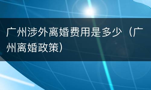 广州涉外离婚费用是多少（广州离婚政策）