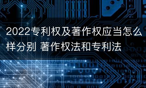 2022专利权及著作权应当怎么样分别 著作权法和专利法