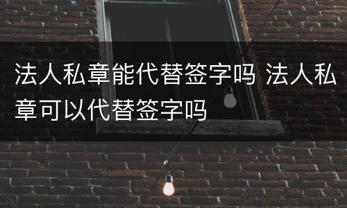 法人私章能代替签字吗 法人私章可以代替签字吗