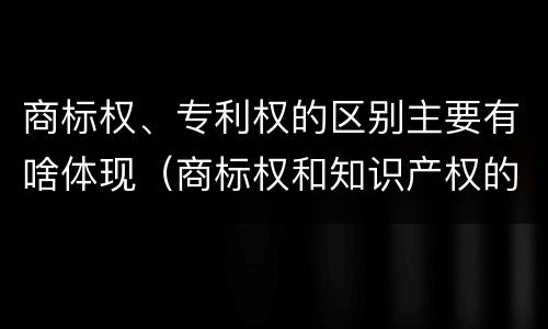 商标权、专利权的区别主要有啥体现（商标权和知识产权的区别）