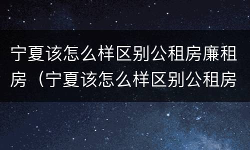 宁夏该怎么样区别公租房廉租房（宁夏该怎么样区别公租房廉租房呢）