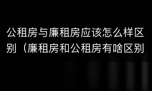 公租房与廉租房应该怎么样区别（廉租房和公租房有啥区别）