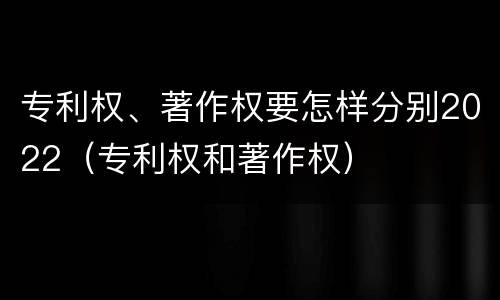 专利权、著作权要怎样分别2022（专利权和著作权）