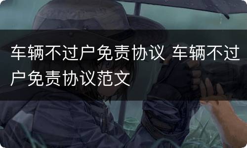 车辆不过户免责协议 车辆不过户免责协议范文