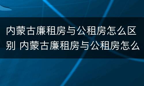 内蒙古廉租房与公租房怎么区别 内蒙古廉租房与公租房怎么区别的