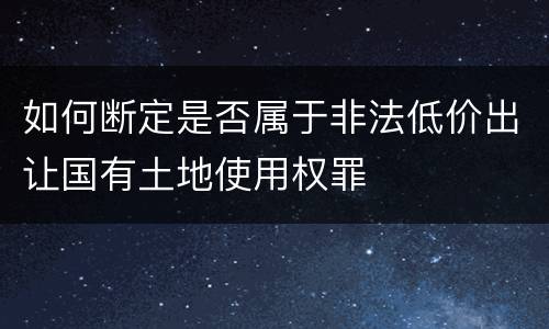 如何断定是否属于非法低价出让国有土地使用权罪