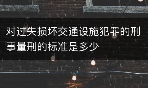 对过失损坏交通设施犯罪的刑事量刑的标准是多少