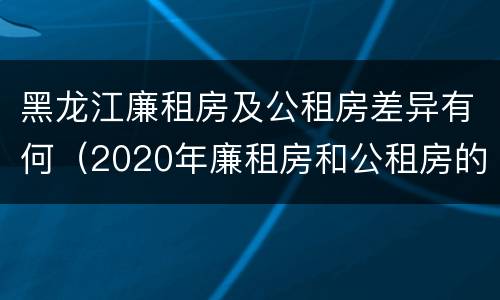 黑龙江廉租房及公租房差异有何（2020年廉租房和公租房的区别）