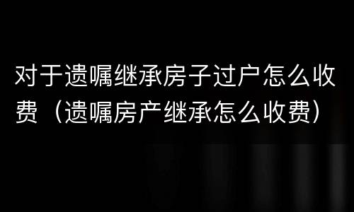 对于遗嘱继承房子过户怎么收费（遗嘱房产继承怎么收费）