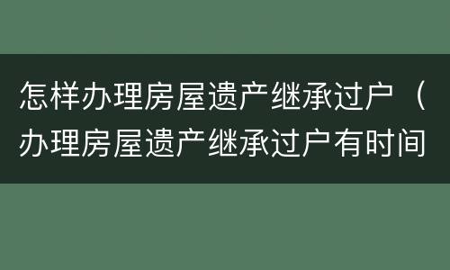 怎样办理房屋遗产继承过户（办理房屋遗产继承过户有时间限制吗）