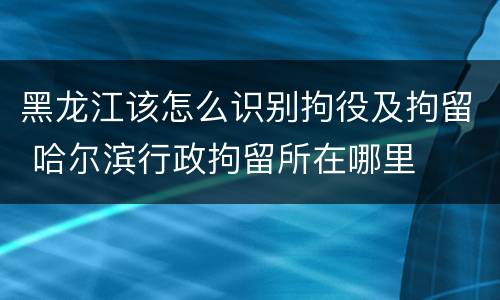 黑龙江该怎么识别拘役及拘留 哈尔滨行政拘留所在哪里