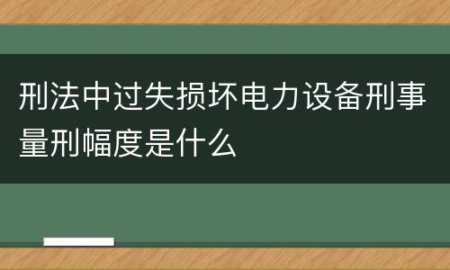 刑法中过失损坏电力设备刑事量刑幅度是什么