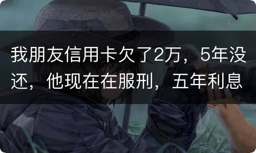 我朋友信用卡欠了2万，5年没还，他现在在服刑，五年利息是多少只还本金可以吗