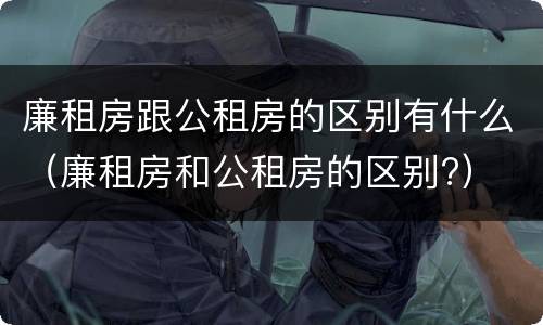 廉租房跟公租房的区别有什么（廉租房和公租房的区别?）