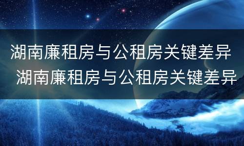 湖南廉租房与公租房关键差异 湖南廉租房与公租房关键差异是什么