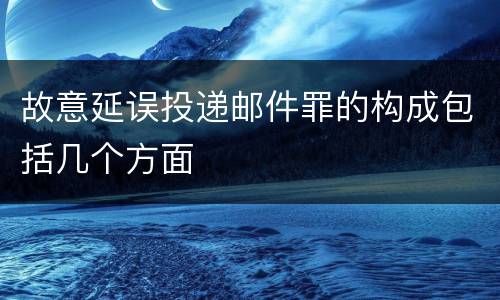 故意延误投递邮件罪的构成包括几个方面