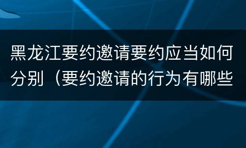黑龙江要约邀请要约应当如何分别（要约邀请的行为有哪些）