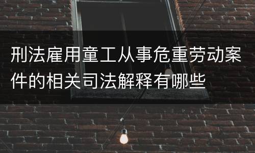 刑法雇用童工从事危重劳动案件的相关司法解释有哪些