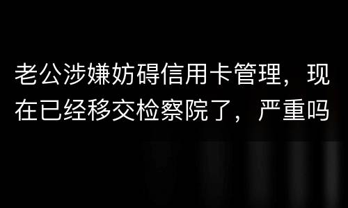 老公涉嫌妨碍信用卡管理，现在已经移交检察院了，严重吗？会怎么判刑