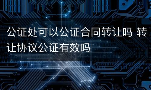 公证处可以公证合同转让吗 转让协议公证有效吗