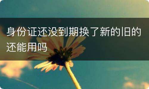 身份证还没到期换了新的旧的还能用吗