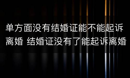 单方面没有结婚证能不能起诉离婚 结婚证没有了能起诉离婚吗