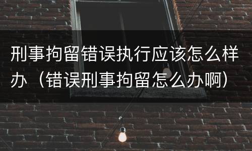 刑事拘留错误执行应该怎么样办（错误刑事拘留怎么办啊）