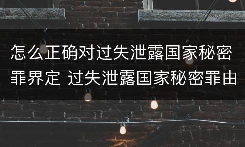 怎么正确对过失泄露国家秘密罪界定 过失泄露国家秘密罪由谁管辖