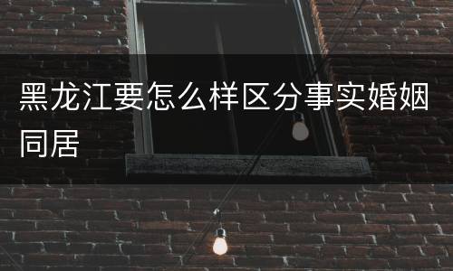 黑龙江要怎么样区分事实婚姻同居