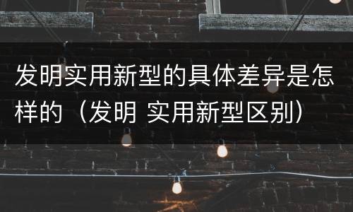 发明实用新型的具体差异是怎样的（发明 实用新型区别）