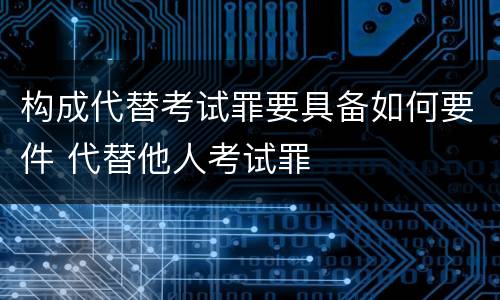 构成代替考试罪要具备如何要件 代替他人考试罪