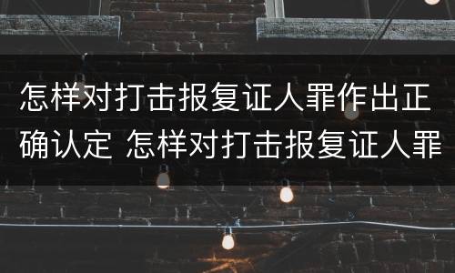 怎样对打击报复证人罪作出正确认定 怎样对打击报复证人罪作出正确认定的处罚
