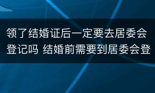 领了结婚证后一定要去居委会登记吗 结婚前需要到居委会登记吗