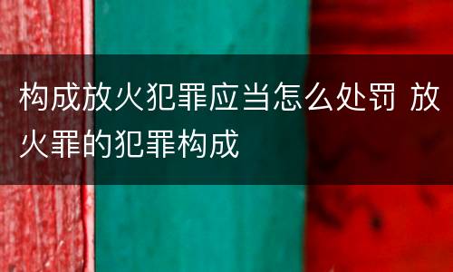 构成放火犯罪应当怎么处罚 放火罪的犯罪构成